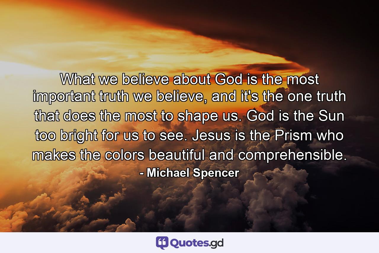 What we believe about God is the most important truth we believe, and it's the one truth that does the most to shape us. God is the Sun too bright for us to see. Jesus is the Prism who makes the colors beautiful and comprehensible. - Quote by Michael Spencer