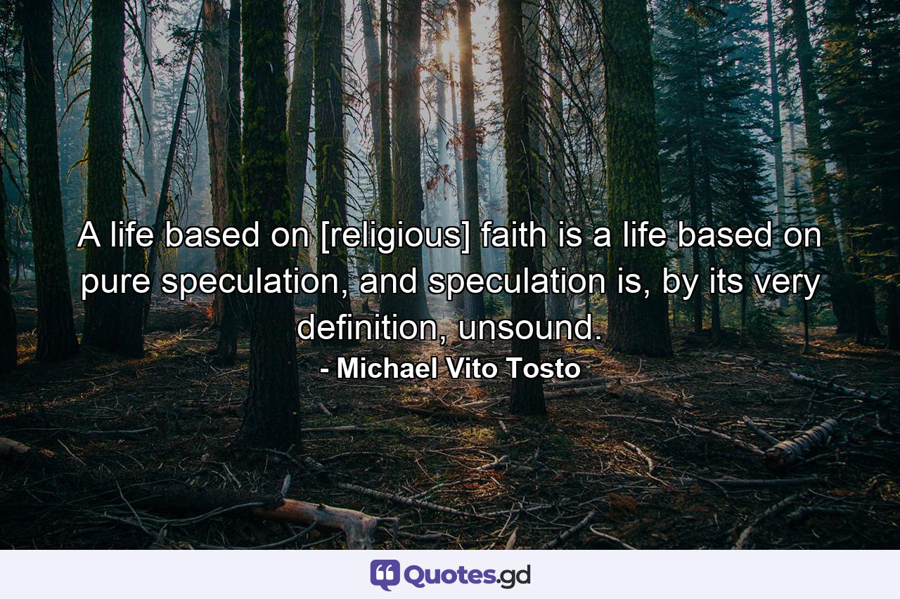 A life based on [religious] faith is a life based on pure speculation, and speculation is, by its very definition, unsound. - Quote by Michael Vito Tosto