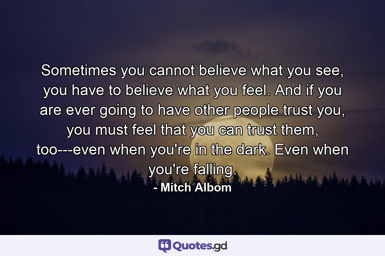 Sometimes you cannot believe what you see, you have to believe what you feel. And if you are ever going to have other people trust you, you must feel that you can trust them, too---even when you're in the dark. Even when you're falling. - Quote by Mitch Albom