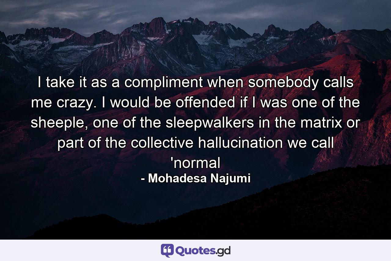 I take it as a compliment when somebody calls me crazy. I would be offended if I was one of the sheeple, one of the sleepwalkers in the matrix or part of the collective hallucination we call 'normal - Quote by Mohadesa Najumi