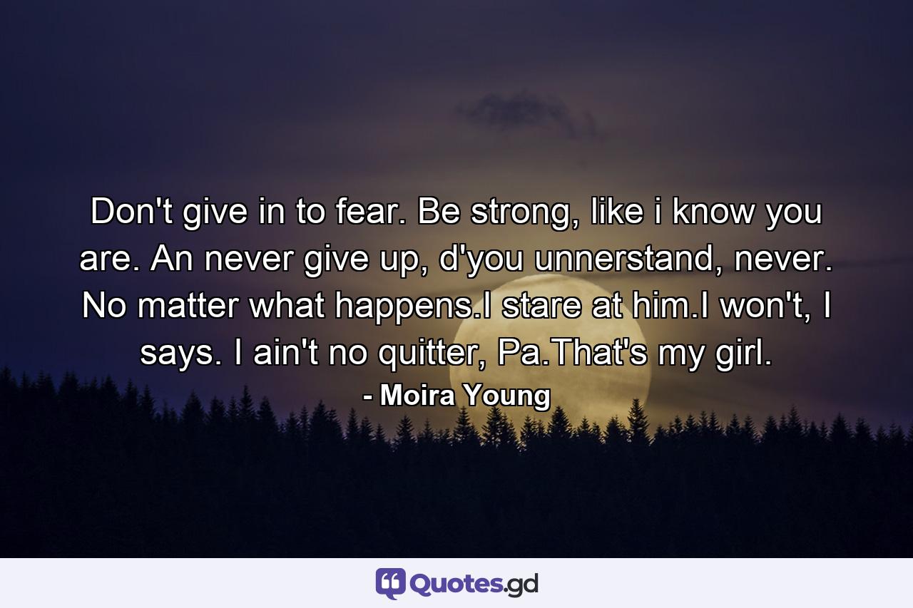 Don't give in to fear. Be strong, like i know you are. An never give up, d'you unnerstand, never. No matter what happens.I stare at him.I won't, I says. I ain't no quitter, Pa.That's my girl. - Quote by Moira Young