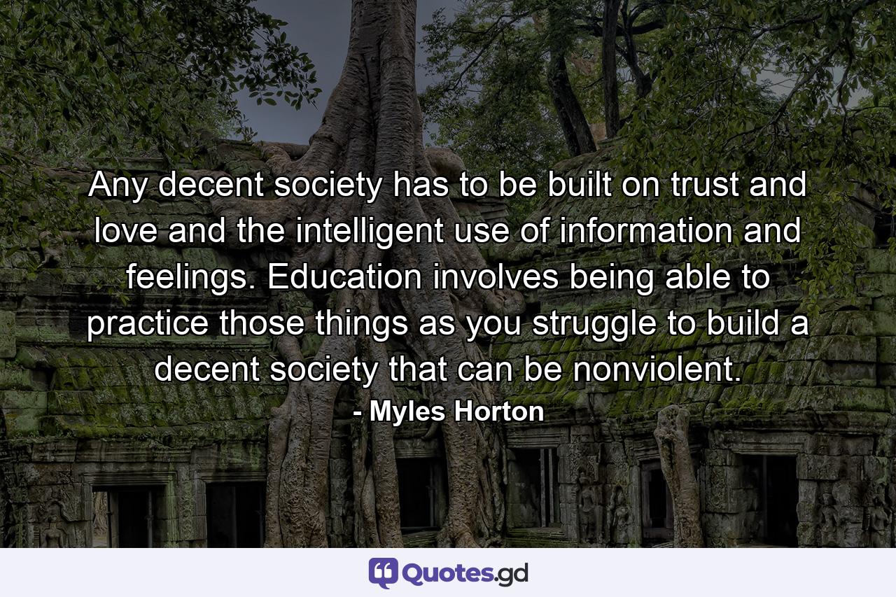 Any decent society has to be built on trust and love and the intelligent use of information and feelings. Education involves being able to practice those things as you struggle to build a decent society that can be nonviolent. - Quote by Myles Horton