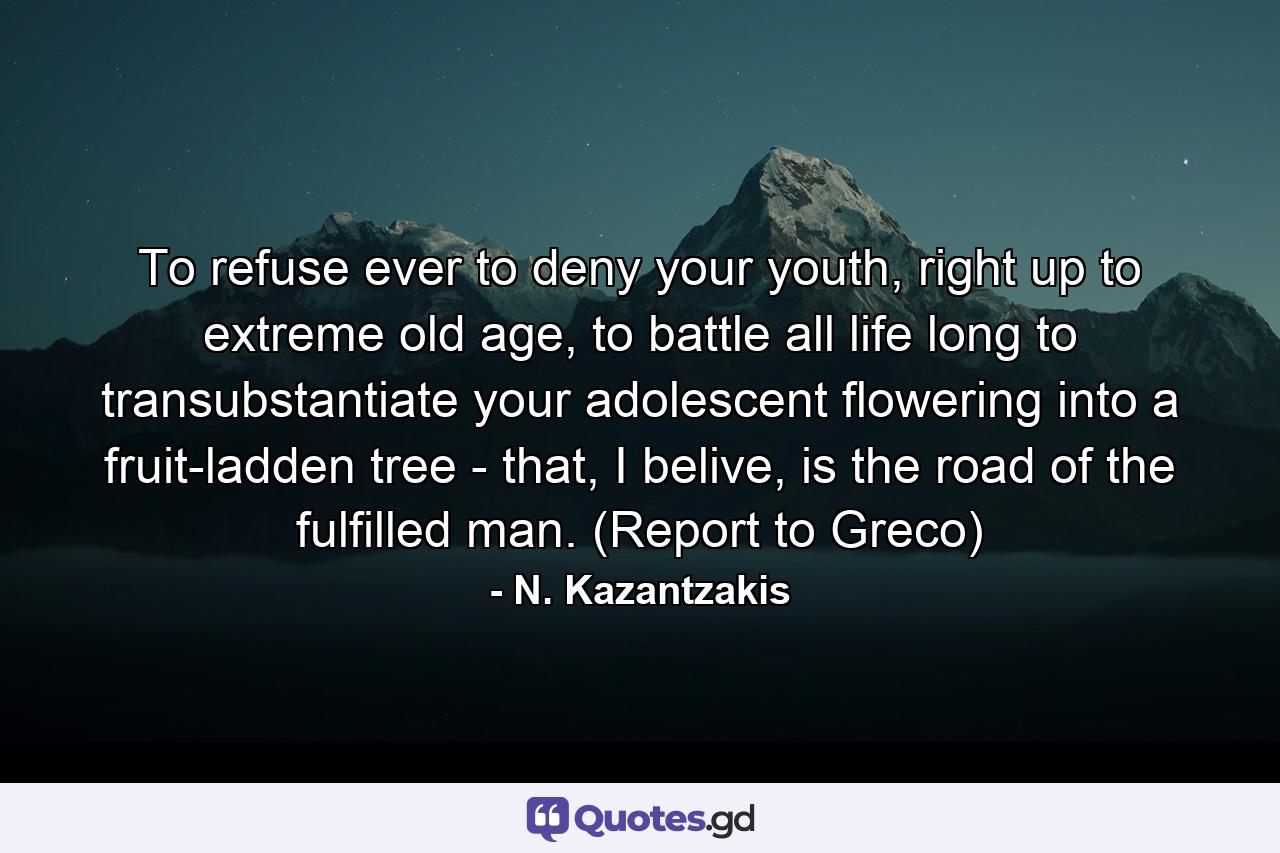 To refuse ever to deny your youth, right up to extreme old age, to battle all life long to transubstantiate your adolescent flowering into a fruit-ladden tree - that, I belive, is the road of the fulfilled man. (Report to Greco) - Quote by N. Kazantzakis