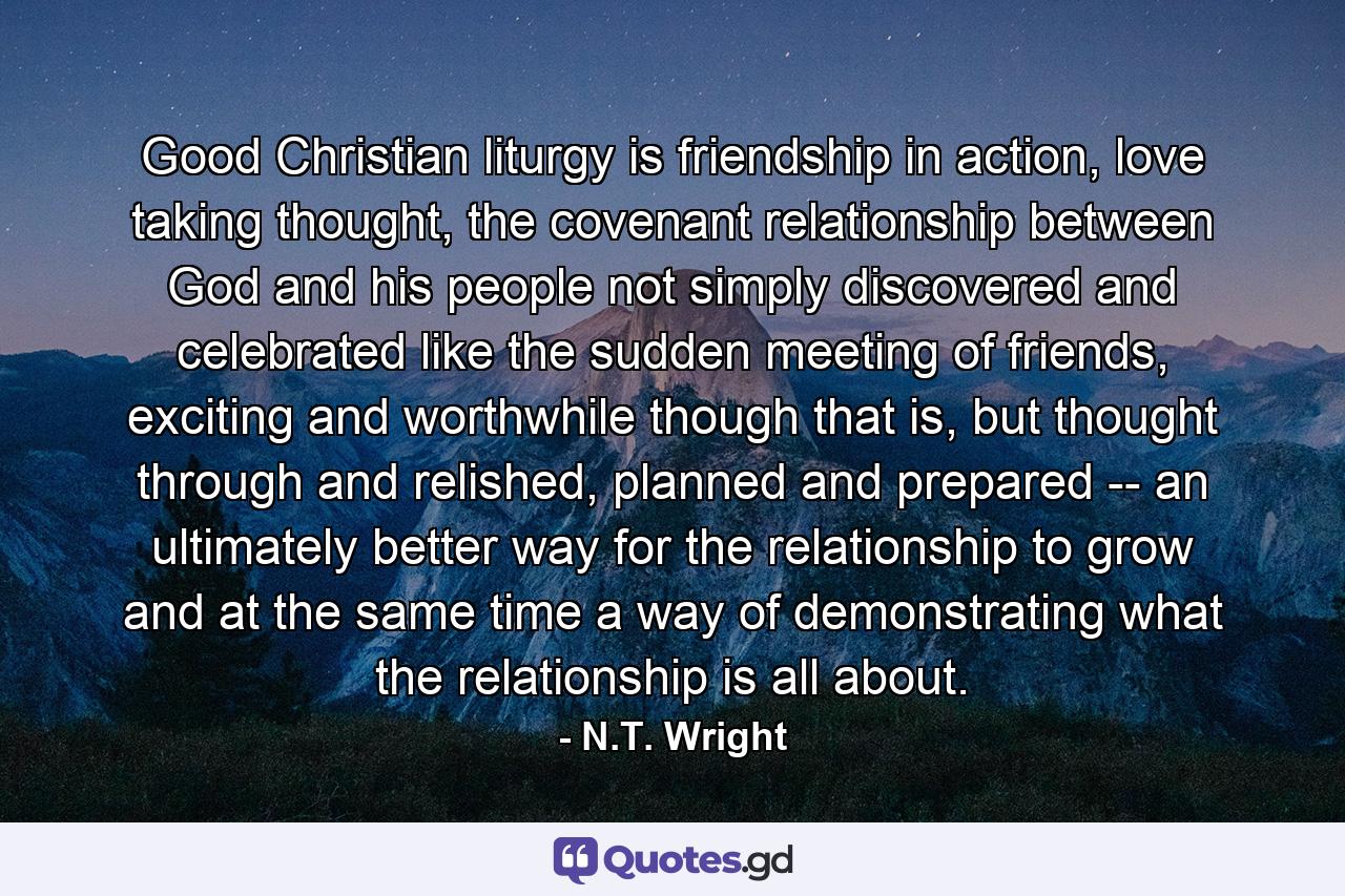 Good Christian liturgy is friendship in action, love taking thought, the covenant relationship between God and his people not simply discovered and celebrated like the sudden meeting of friends, exciting and worthwhile though that is, but thought through and relished, planned and prepared -- an ultimately better way for the relationship to grow and at the same time a way of demonstrating what the relationship is all about. - Quote by N.T. Wright