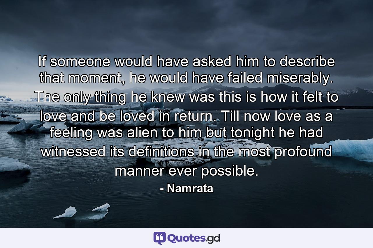 If someone would have asked him to describe that moment, he would have failed miserably. The only thing he knew was this is how it felt to love and be loved in return. Till now love as a feeling was alien to him but tonight he had witnessed its definitions in the most profound manner ever possible. - Quote by Namrata