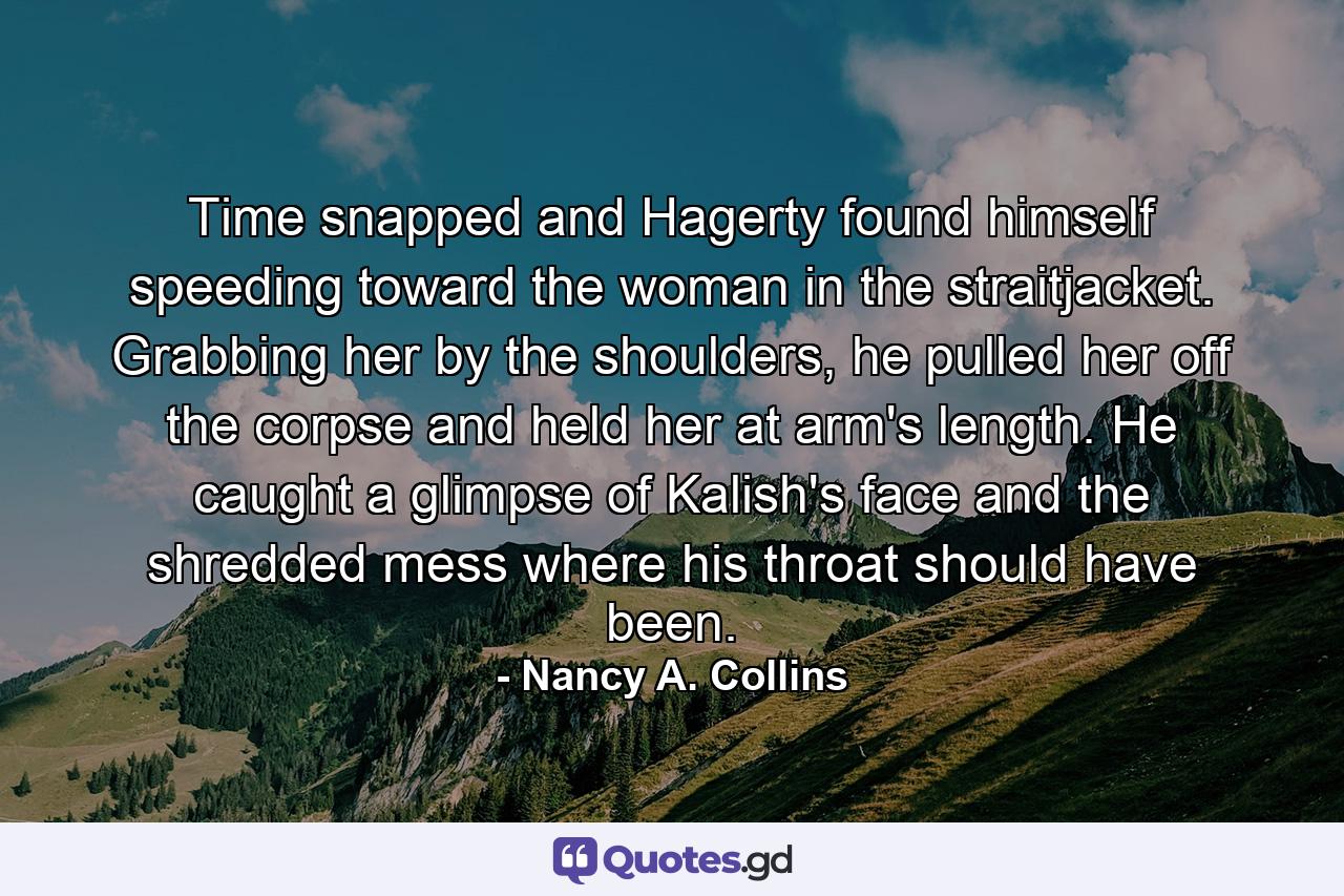 Time snapped and Hagerty found himself speeding toward the woman in the straitjacket. Grabbing her by the shoulders, he pulled her off the corpse and held her at arm's length. He caught a glimpse of Kalish's face and the shredded mess where his throat should have been. - Quote by Nancy A. Collins