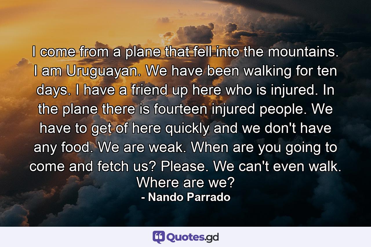 I come from a plane that fell into the mountains. I am Uruguayan. We have been walking for ten days. I have a friend up here who is injured. In the plane there is fourteen injured people. We have to get of here quickly and we don't have any food. We are weak. When are you going to come and fetch us? Please. We can't even walk. Where are we? - Quote by Nando Parrado