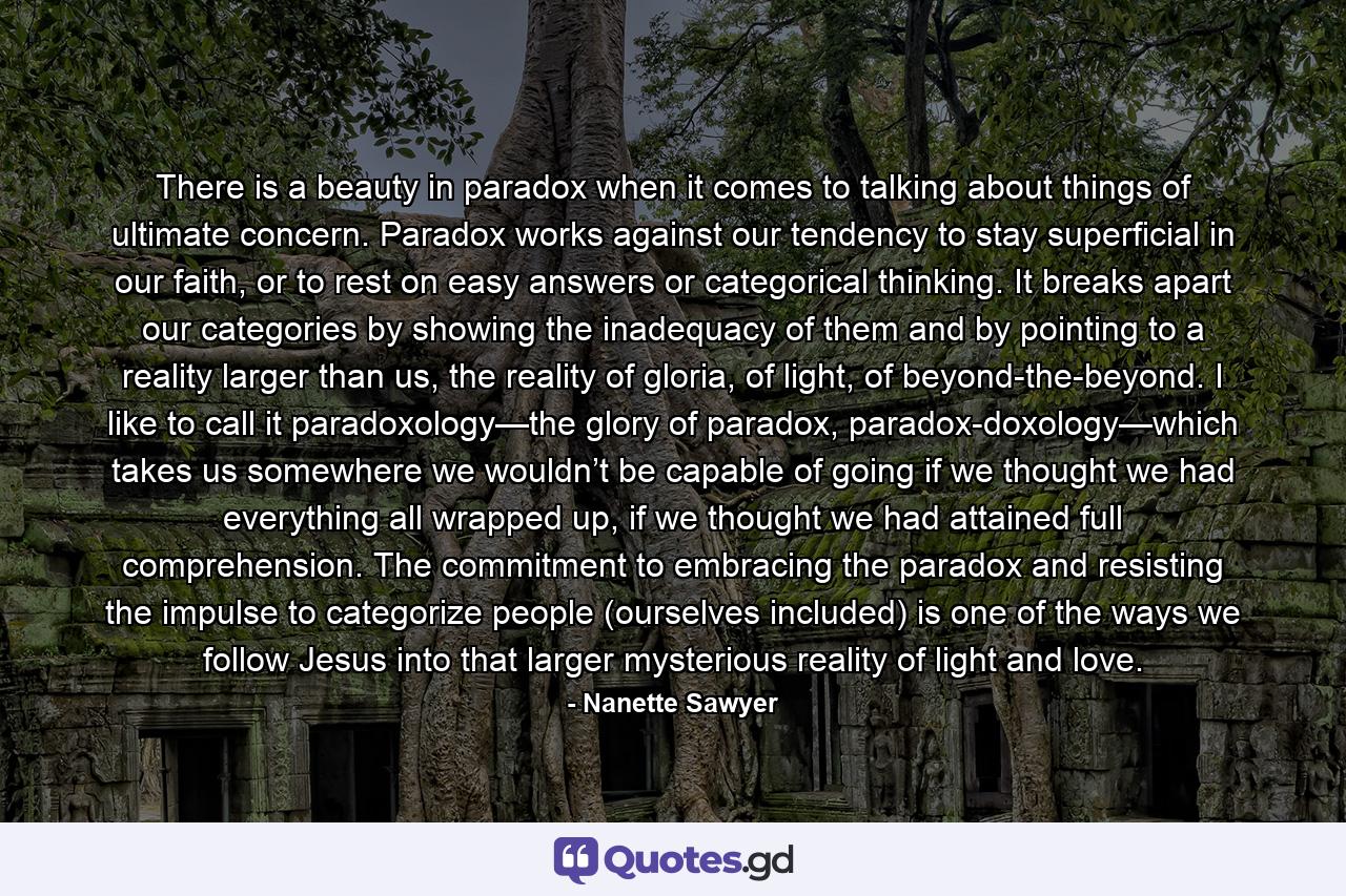 There is a beauty in paradox when it comes to talking about things of ultimate concern. Paradox works against our tendency to stay superficial in our faith, or to rest on easy answers or categorical thinking. It breaks apart our categories by showing the inadequacy of them and by pointing to a reality larger than us, the reality of gloria, of light, of beyond-the-beyond. I like to call it paradoxology—the glory of paradox, paradox-doxology—which takes us somewhere we wouldn’t be capable of going if we thought we had everything all wrapped up, if we thought we had attained full comprehension. The commitment to embracing the paradox and resisting the impulse to categorize people (ourselves included) is one of the ways we follow Jesus into that larger mysterious reality of light and love. - Quote by Nanette Sawyer