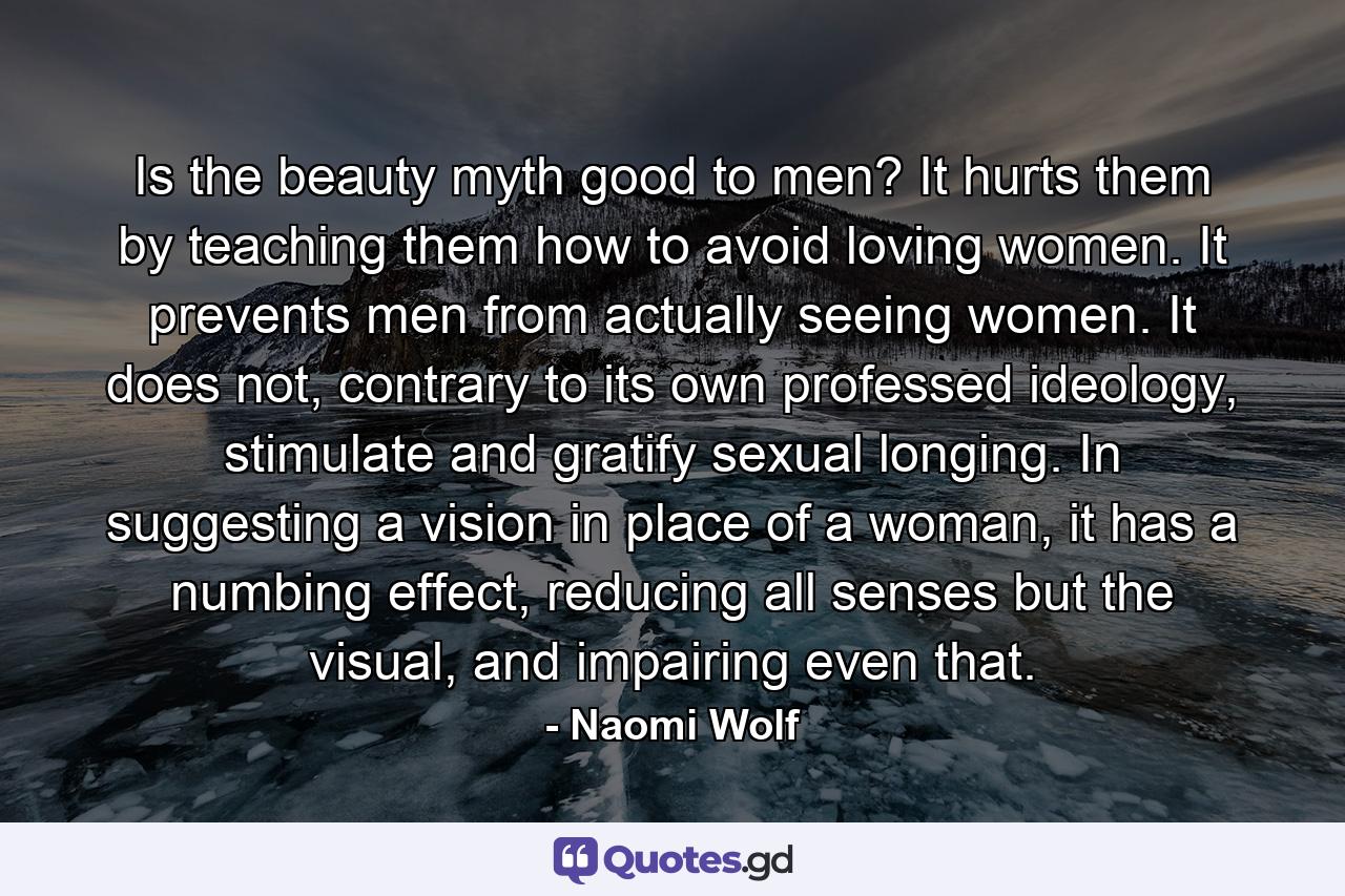 Is the beauty myth good to men? It hurts them by teaching them how to avoid loving women. It prevents men from actually seeing women. It does not, contrary to its own professed ideology, stimulate and gratify sexual longing. In suggesting a vision in place of a woman, it has a numbing effect, reducing all senses but the visual, and impairing even that. - Quote by Naomi Wolf