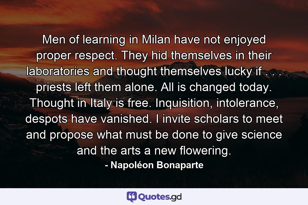 Men of learning in Milan have not enjoyed proper respect. They hid themselves in their laboratories and thought themselves lucky if . . . priests left them alone. All is changed today. Thought in Italy is free. Inquisition, intolerance, despots have vanished. I invite scholars to meet and propose what must be done to give science and the arts a new flowering. - Quote by Napoléon Bonaparte