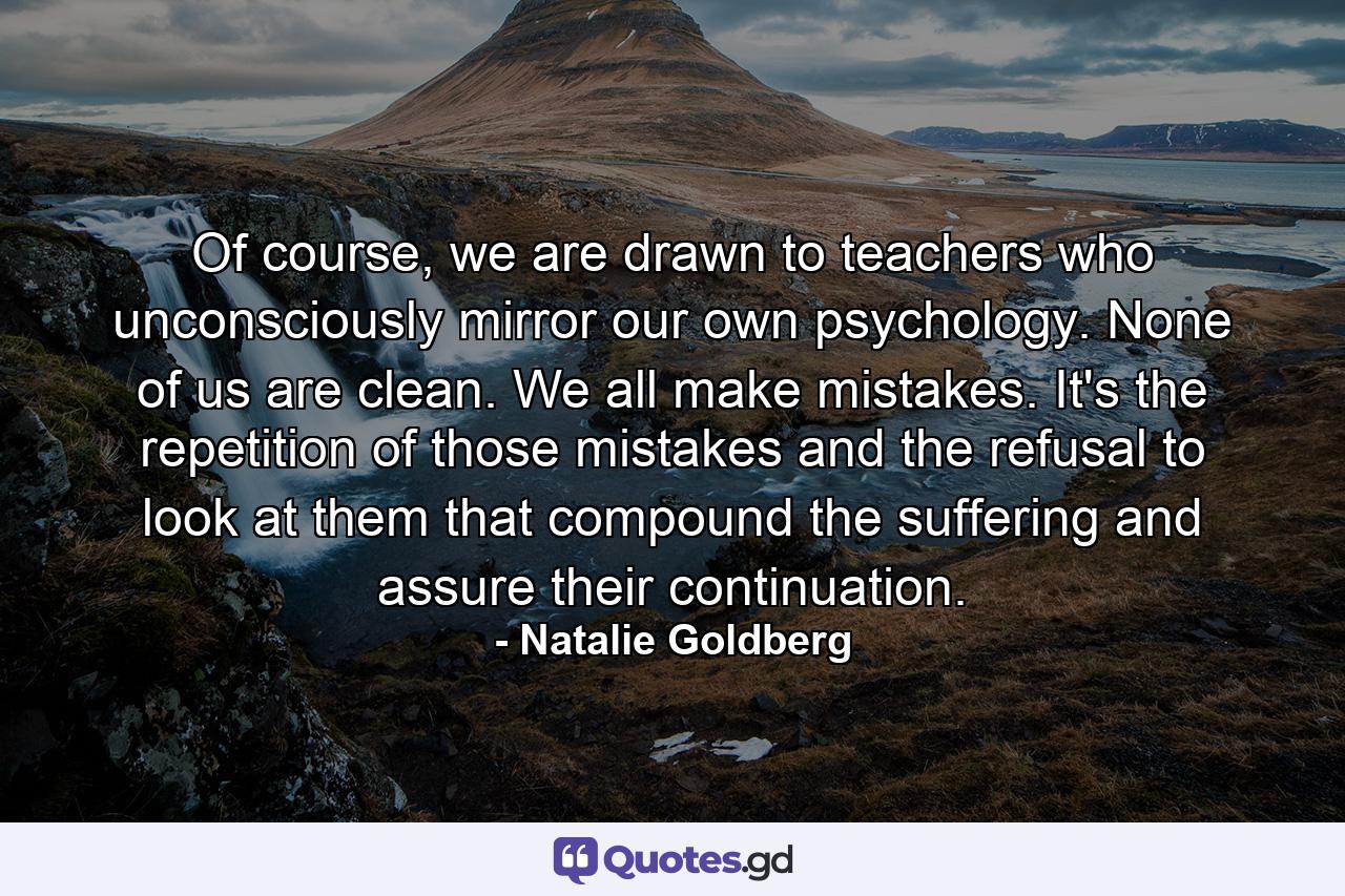 Of course, we are drawn to teachers who unconsciously mirror our own psychology. None of us are clean. We all make mistakes. It's the repetition of those mistakes and the refusal to look at them that compound the suffering and assure their continuation. - Quote by Natalie Goldberg