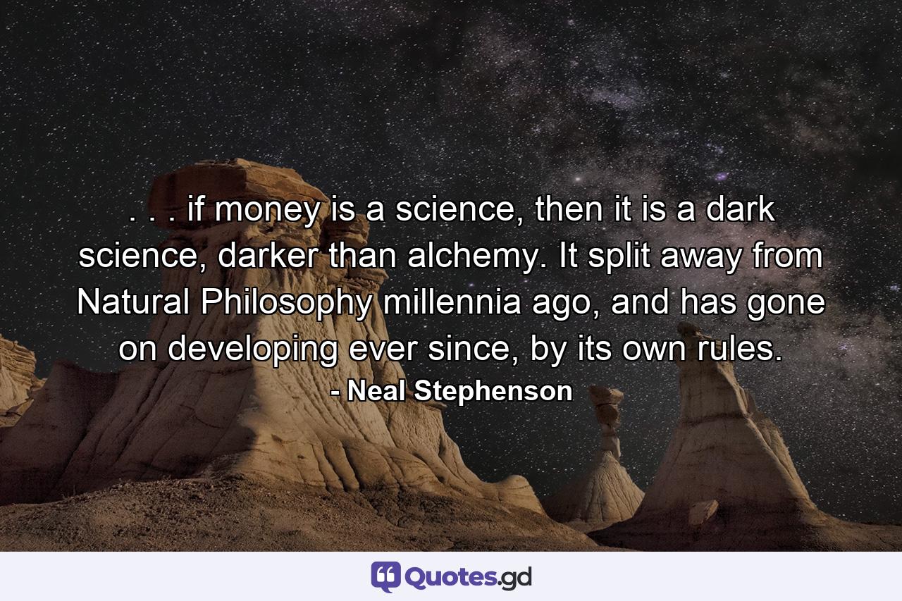 . . . if money is a science, then it is a dark science, darker than alchemy. It split away from Natural Philosophy millennia ago, and has gone on developing ever since, by its own rules. - Quote by Neal Stephenson