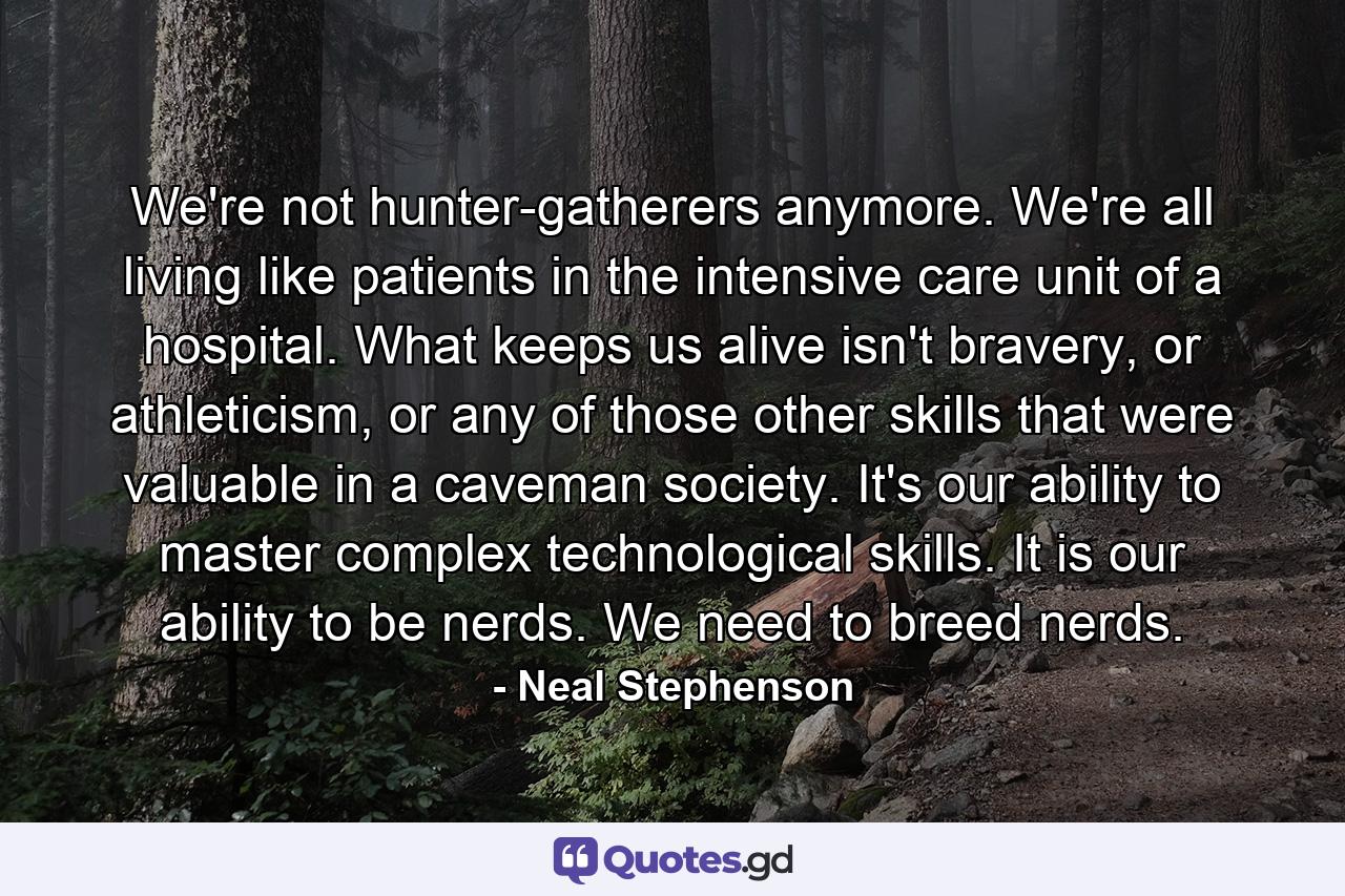 We're not hunter-gatherers anymore. We're all living like patients in the intensive care unit of a hospital. What keeps us alive isn't bravery, or athleticism, or any of those other skills that were valuable in a caveman society. It's our ability to master complex technological skills. It is our ability to be nerds. We need to breed nerds. - Quote by Neal Stephenson