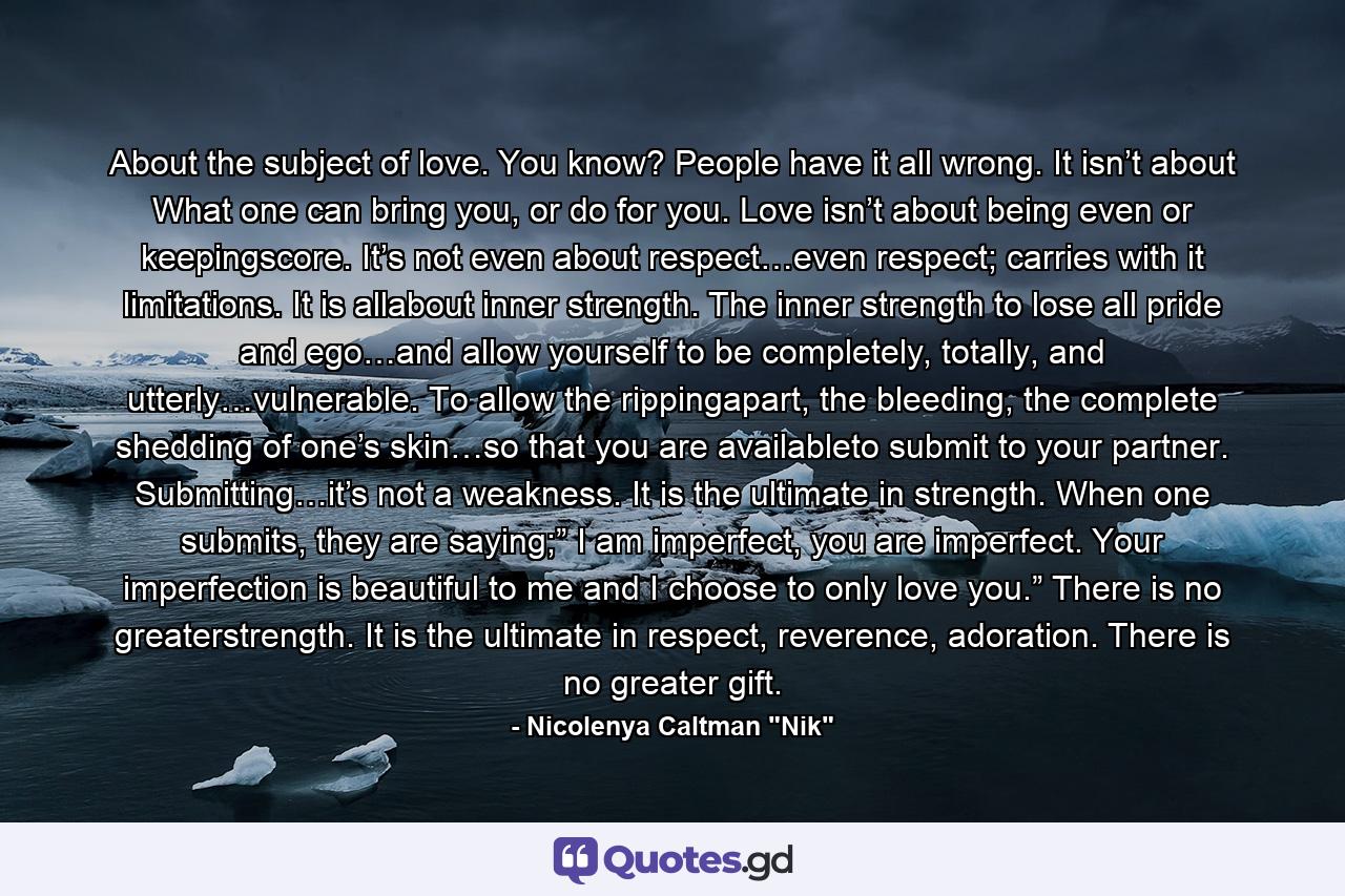 About the subject of love. You know? People have it all wrong. It isn’t about What one can bring you, or do for you. Love isn’t about being even or keepingscore. It’s not even about respect…even respect; carries with it limitations. It is allabout inner strength. The inner strength to lose all pride and ego…and allow yourself to be completely, totally, and utterly…vulnerable. To allow the rippingapart, the bleeding, the complete shedding of one’s skin…so that you are availableto submit to your partner. Submitting…it’s not a weakness. It is the ultimate in strength. When one submits, they are saying;” I am imperfect, you are imperfect. Your imperfection is beautiful to me and I choose to only love you.” There is no greaterstrength. It is the ultimate in respect, reverence, adoration. There is no greater gift. - Quote by Nicolenya Caltman 