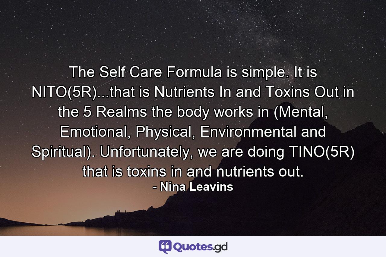 The Self Care Formula is simple. It is NITO(5R)...that is Nutrients In and Toxins Out in the 5 Realms the body works in (Mental, Emotional, Physical, Environmental and Spiritual). Unfortunately, we are doing TINO(5R) that is toxins in and nutrients out. - Quote by Nina Leavins