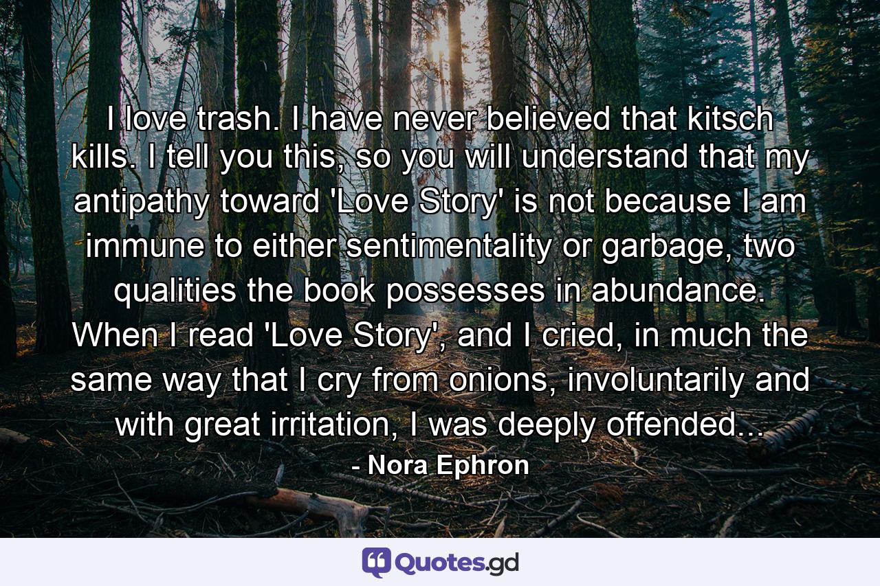 I love trash. I have never believed that kitsch kills. I tell you this, so you will understand that my antipathy toward 'Love Story' is not because I am immune to either sentimentality or garbage, two qualities the book possesses in abundance. When I read 'Love Story', and I cried, in much the same way that I cry from onions, involuntarily and with great irritation, I was deeply offended... - Quote by Nora Ephron