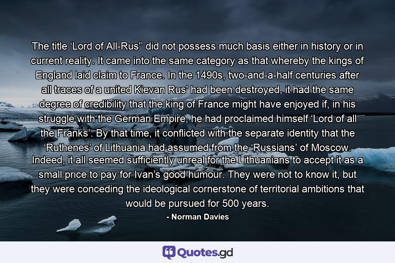 The title ‘Lord of All-Rus'’ did not possess much basis either in history or in current reality. It came into the same category as that whereby the kings of England laid claim to France. In the 1490s, two-and-a-half centuries after all traces of a united Kievan Rus' had been destroyed, it had the same degree of credibility that the king of France might have enjoyed if, in his struggle with the German Empire, he had proclaimed himself ‘Lord of all the Franks’. By that time, it conflicted with the separate identity that the ‘Ruthenes’ of Lithuania had assumed from the ‘Russians’ of Moscow. Indeed, it all seemed sufficiently unreal for the Lithuanians to accept it as a small price to pay for Ivan’s good humour. They were not to know it, but they were conceding the ideological cornerstone of territorial ambitions that would be pursued for 500 years. - Quote by Norman Davies