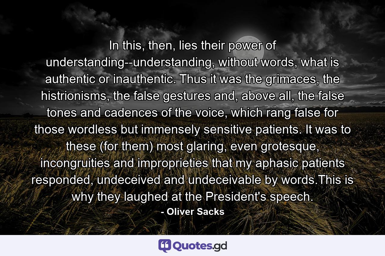 In this, then, lies their power of understanding--understanding, without words, what is authentic or inauthentic. Thus it was the grimaces, the histrionisms, the false gestures and, above all, the false tones and cadences of the voice, which rang false for those wordless but immensely sensitive patients. It was to these (for them) most glaring, even grotesque, incongruities and improprieties that my aphasic patients responded, undeceived and undeceivable by words.This is why they laughed at the President's speech. - Quote by Oliver Sacks