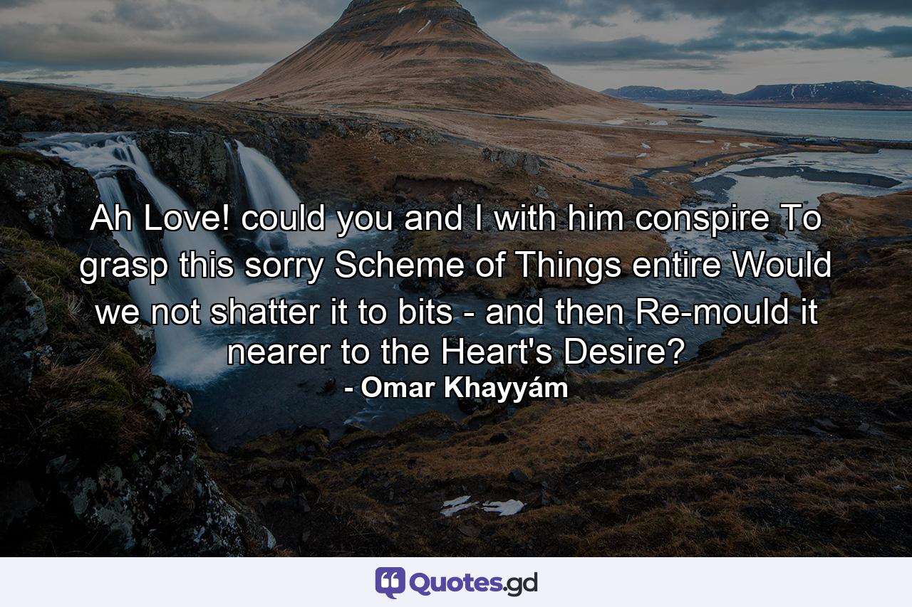 Ah Love! could you and I with him conspire To grasp this sorry Scheme of Things entire Would we not shatter it to bits - and then Re-mould it nearer to the Heart's Desire? - Quote by Omar Khayyám