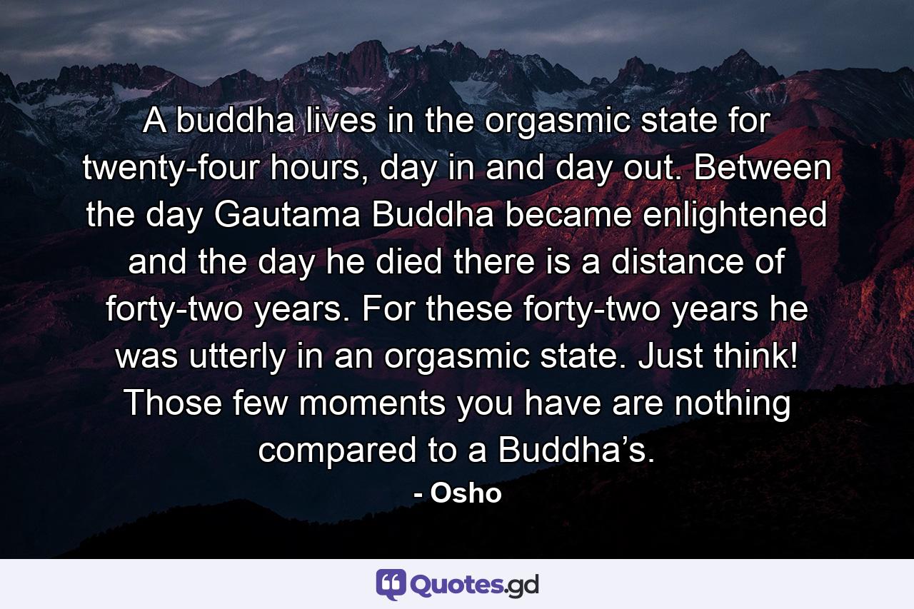 A buddha lives in the orgasmic state for twenty-four hours, day in and day out. Between the day Gautama Buddha became enlightened and the day he died there is a distance of forty-two years. For these forty-two years he was utterly in an orgasmic state. Just think! Those few moments you have are nothing compared to a Buddha’s. - Quote by Osho