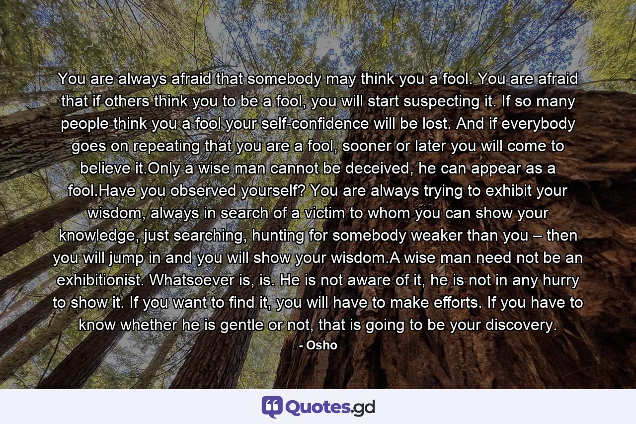 You are always afraid that somebody may think you a fool. You are afraid that if others think you to be a fool, you will start suspecting it. If so many people think you a fool your self-confidence will be lost. And if everybody goes on repeating that you are a fool, sooner or later you will come to believe it.Only a wise man cannot be deceived, he can appear as a fool.Have you observed yourself? You are always trying to exhibit your wisdom, always in search of a victim to whom you can show your knowledge, just searching, hunting for somebody weaker than you – then you will jump in and you will show your wisdom.A wise man need not be an exhibitionist. Whatsoever is, is. He is not aware of it, he is not in any hurry to show it. If you want to find it, you will have to make efforts. If you have to know whether he is gentle or not, that is going to be your discovery. - Quote by Osho