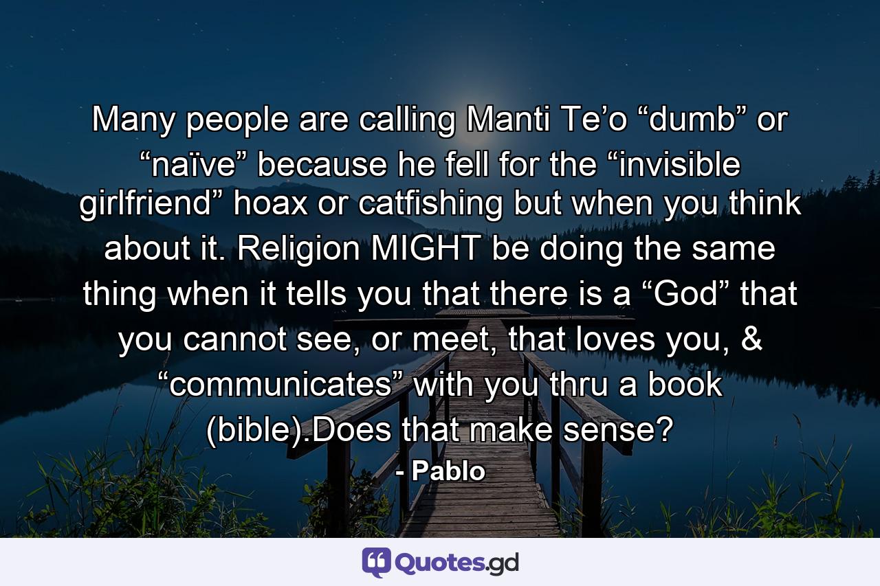 Many people are calling Manti Te’o “dumb” or “naïve” because he fell for the “invisible girlfriend” hoax or catfishing but when you think about it. Religion MIGHT be doing the same thing when it tells you that there is a “God” that you cannot see, or meet, that loves you, & “communicates” with you thru a book (bible).Does that make sense? - Quote by Pablo