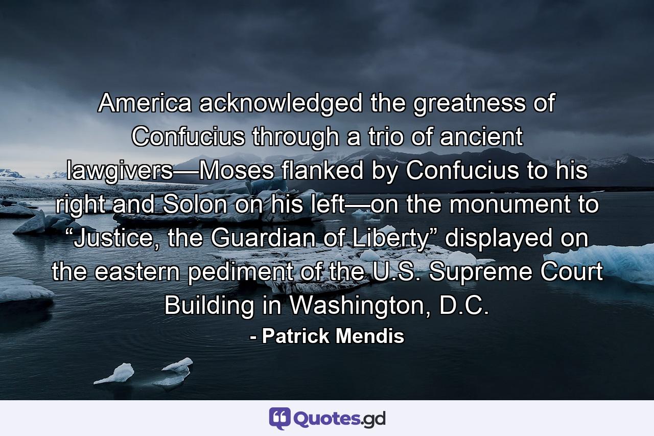 America acknowledged the greatness of Confucius through a trio of ancient lawgivers—Moses flanked by Confucius to his right and Solon on his left—on the monument to “Justice, the Guardian of Liberty” displayed on the eastern pediment of the U.S. Supreme Court Building in Washington, D.C. - Quote by Patrick Mendis