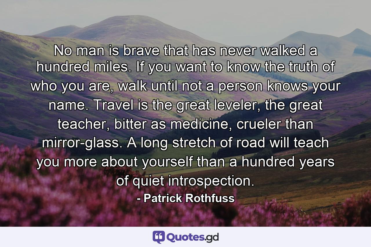 No man is brave that has never walked a hundred miles. If you want to know the truth of who you are, walk until not a person knows your name. Travel is the great leveler, the great teacher, bitter as medicine, crueler than mirror-glass. A long stretch of road will teach you more about yourself than a hundred years of quiet introspection. - Quote by Patrick Rothfuss