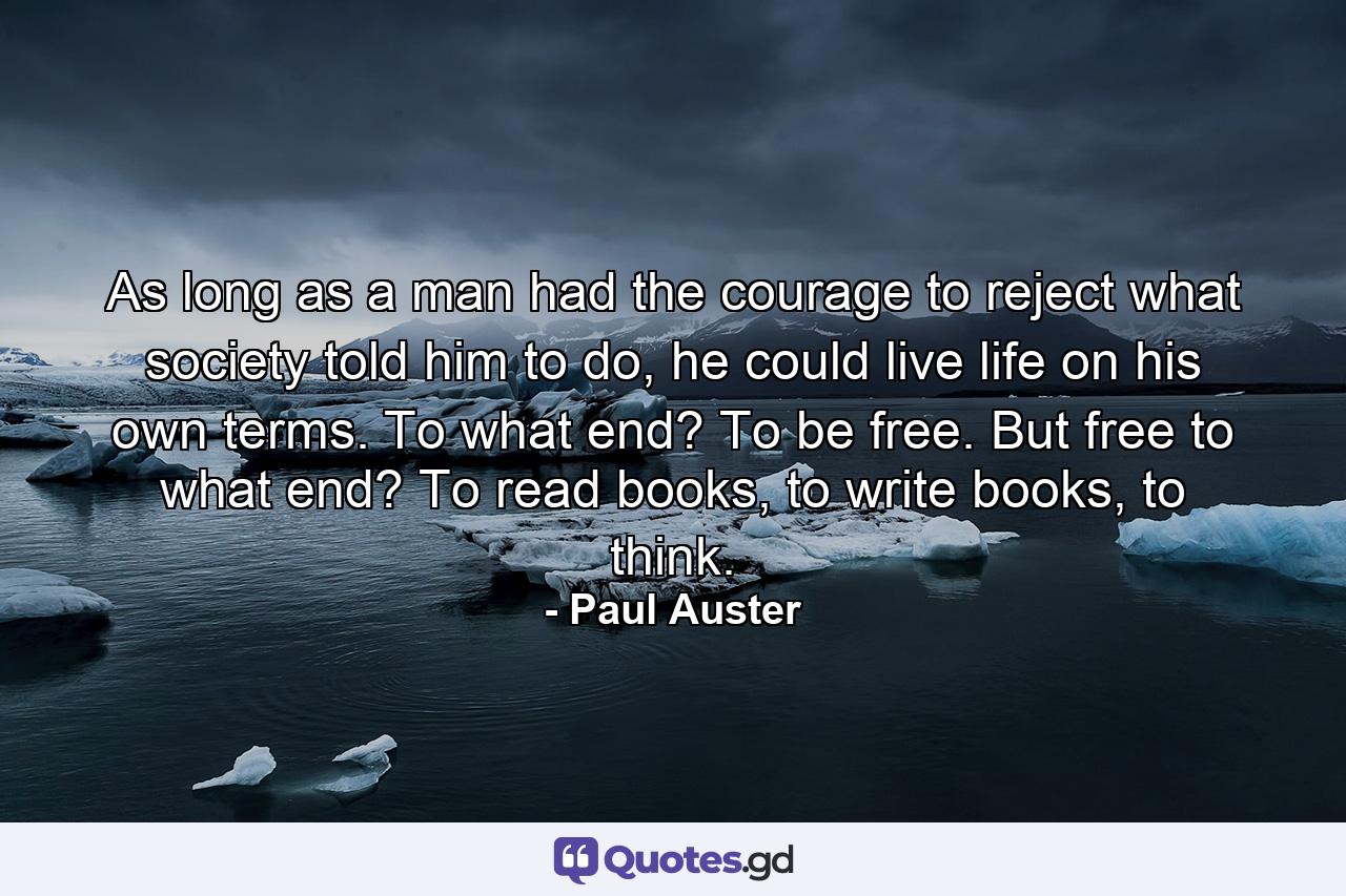 As long as a man had the courage to reject what society told him to do, he could live life on his own terms. To what end? To be free. But free to what end? To read books, to write books, to think. - Quote by Paul Auster