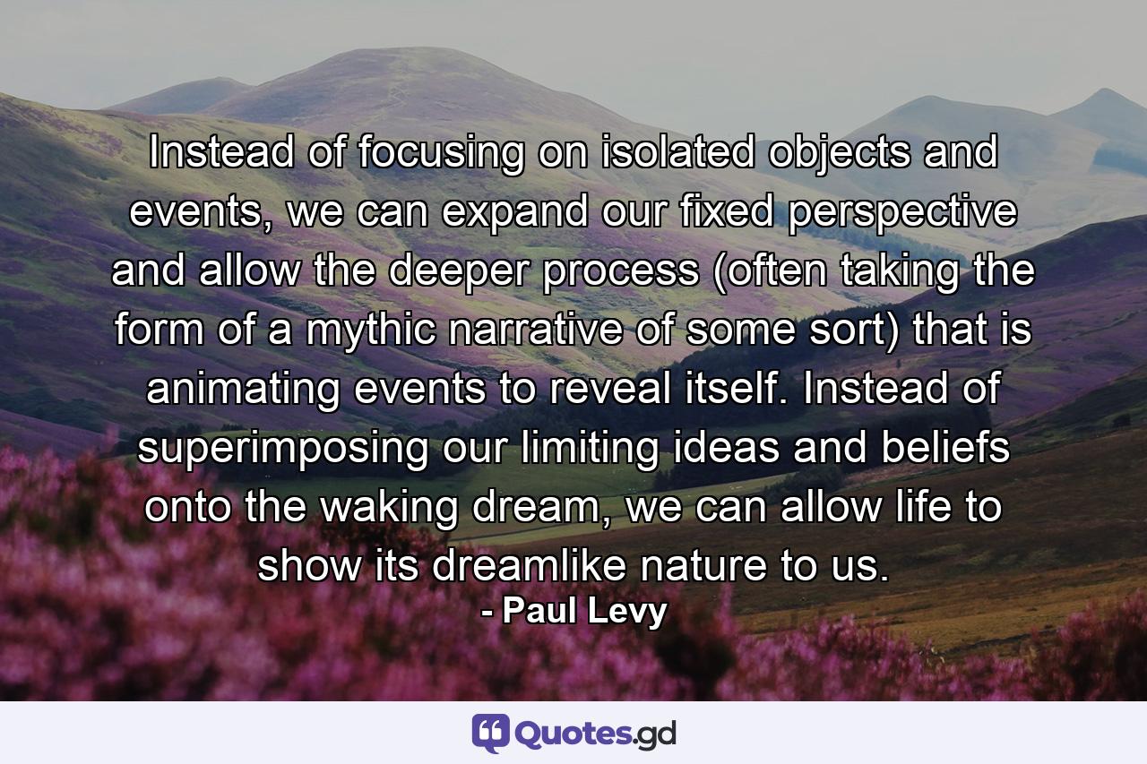 Instead of focusing on isolated objects and events, we can expand our fixed perspective and allow the deeper process (often taking the form of a mythic narrative of some sort) that is animating events to reveal itself. Instead of superimposing our limiting ideas and beliefs onto the waking dream, we can allow life to show its dreamlike nature to us. - Quote by Paul Levy