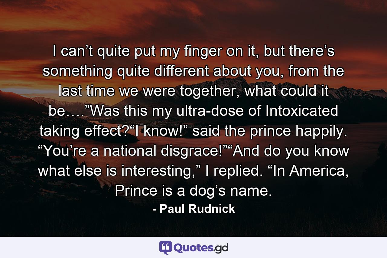 I can’t quite put my finger on it, but there’s something quite different about you, from the last time we were together, what could it be….”Was this my ultra-dose of Intoxicated taking effect?“I know!” said the prince happily. “You’re a national disgrace!”“And do you know what else is interesting,” I replied. “In America, Prince is a dog’s name. - Quote by Paul Rudnick