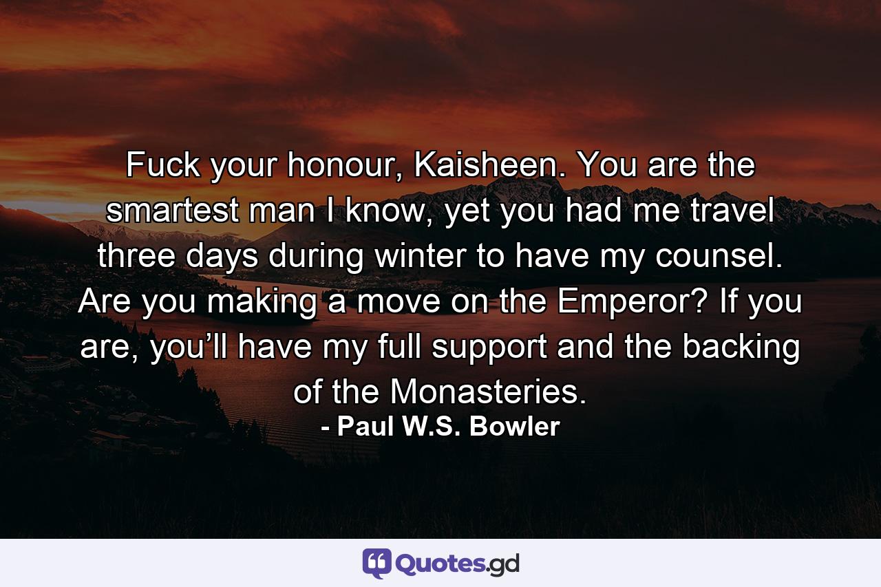 Fuck your honour, Kaisheen. You are the smartest man I know, yet you had me travel three days during winter to have my counsel. Are you making a move on the Emperor? If you are, you’ll have my full support and the backing of the Monasteries. - Quote by Paul W.S. Bowler