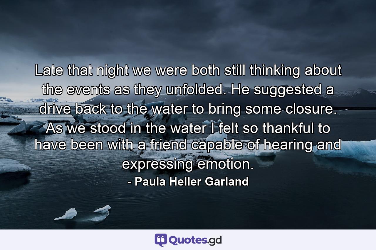 Late that night we were both still thinking about the events as they unfolded. He suggested a drive back to the water to bring some closure. As we stood in the water I felt so thankful to have been with a friend capable of hearing and expressing emotion. - Quote by Paula Heller Garland