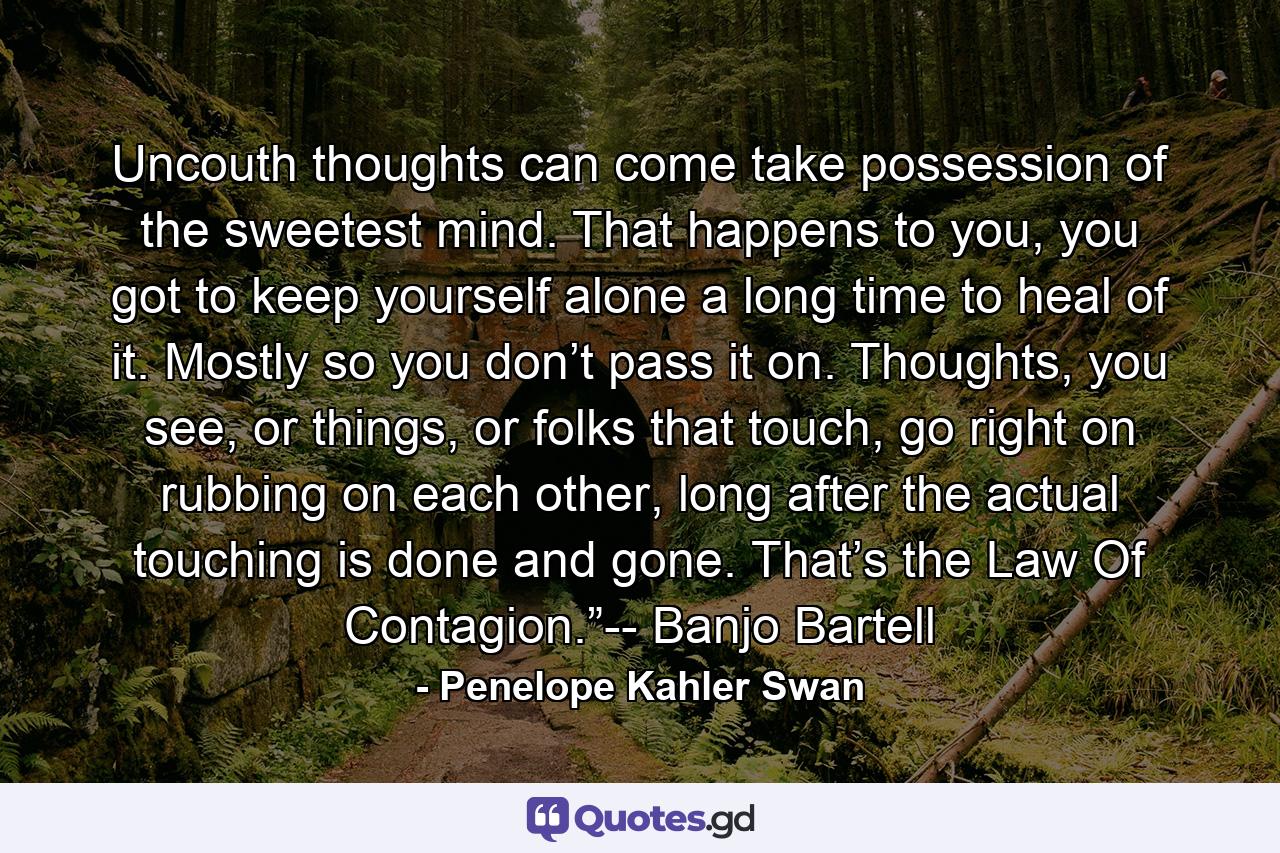 Uncouth thoughts can come take possession of the sweetest mind. That happens to you, you got to keep yourself alone a long time to heal of it. Mostly so you don’t pass it on. Thoughts, you see, or things, or folks that touch, go right on rubbing on each other, long after the actual touching is done and gone. That’s the Law Of Contagion.”-- Banjo Bartell - Quote by Penelope Kahler Swan