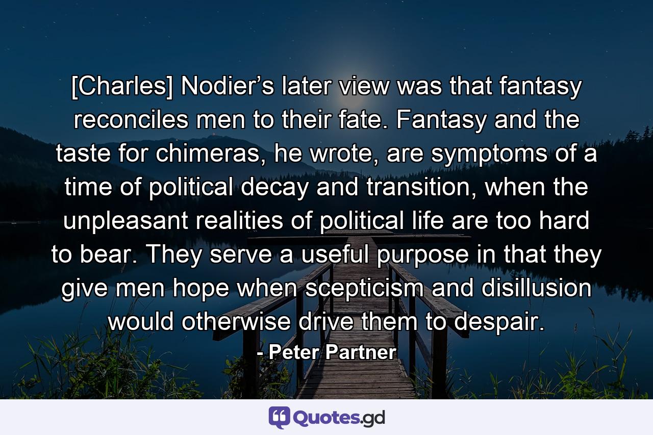 [Charles] Nodier’s later view was that fantasy reconciles men to their fate. Fantasy and the taste for chimeras, he wrote, are symptoms of a time of political decay and transition, when the unpleasant realities of political life are too hard to bear. They serve a useful purpose in that they give men hope when scepticism and disillusion would otherwise drive them to despair. - Quote by Peter Partner