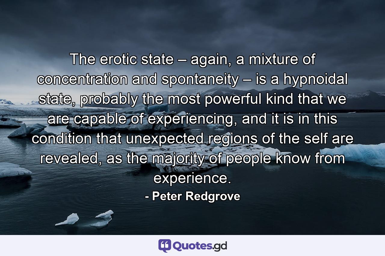 The erotic state – again, a mixture of concentration and spontaneity – is a hypnoidal state, probably the most powerful kind that we are capable of experiencing, and it is in this condition that unexpected regions of the self are revealed, as the majority of people know from experience. - Quote by Peter Redgrove