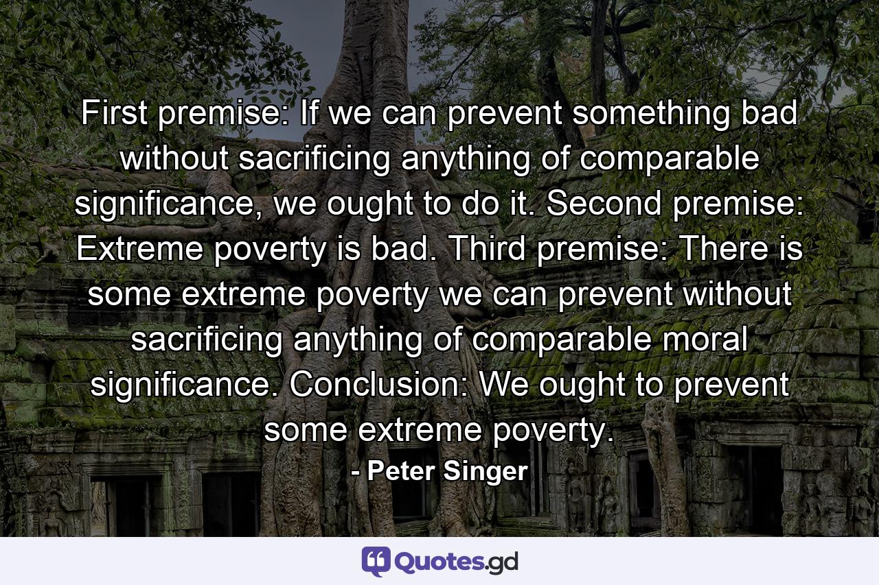 First premise: If we can prevent something bad without sacrificing anything of comparable significance, we ought to do it. Second premise: Extreme poverty is bad. Third premise: There is some extreme poverty we can prevent without sacrificing anything of comparable moral significance. Conclusion: We ought to prevent some extreme poverty. - Quote by Peter Singer