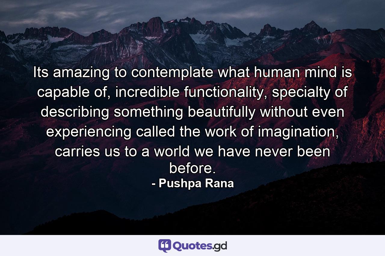 Its amazing to contemplate what human mind is capable of, incredible functionality, specialty of describing something beautifully without even experiencing called the work of imagination, carries us to a world we have never been before. - Quote by Pushpa Rana