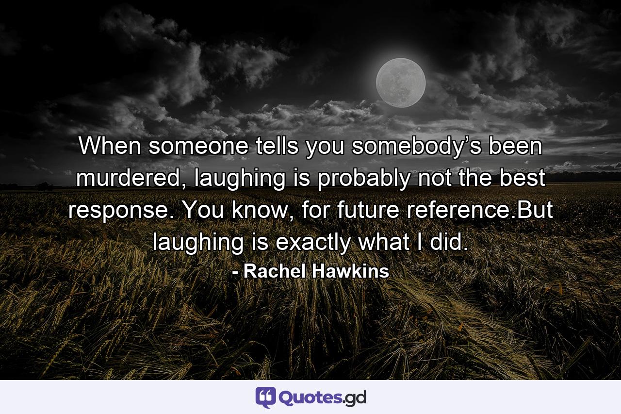 When someone tells you somebody’s been murdered, laughing is probably not the best response. You know, for future reference.But laughing is exactly what I did. - Quote by Rachel Hawkins