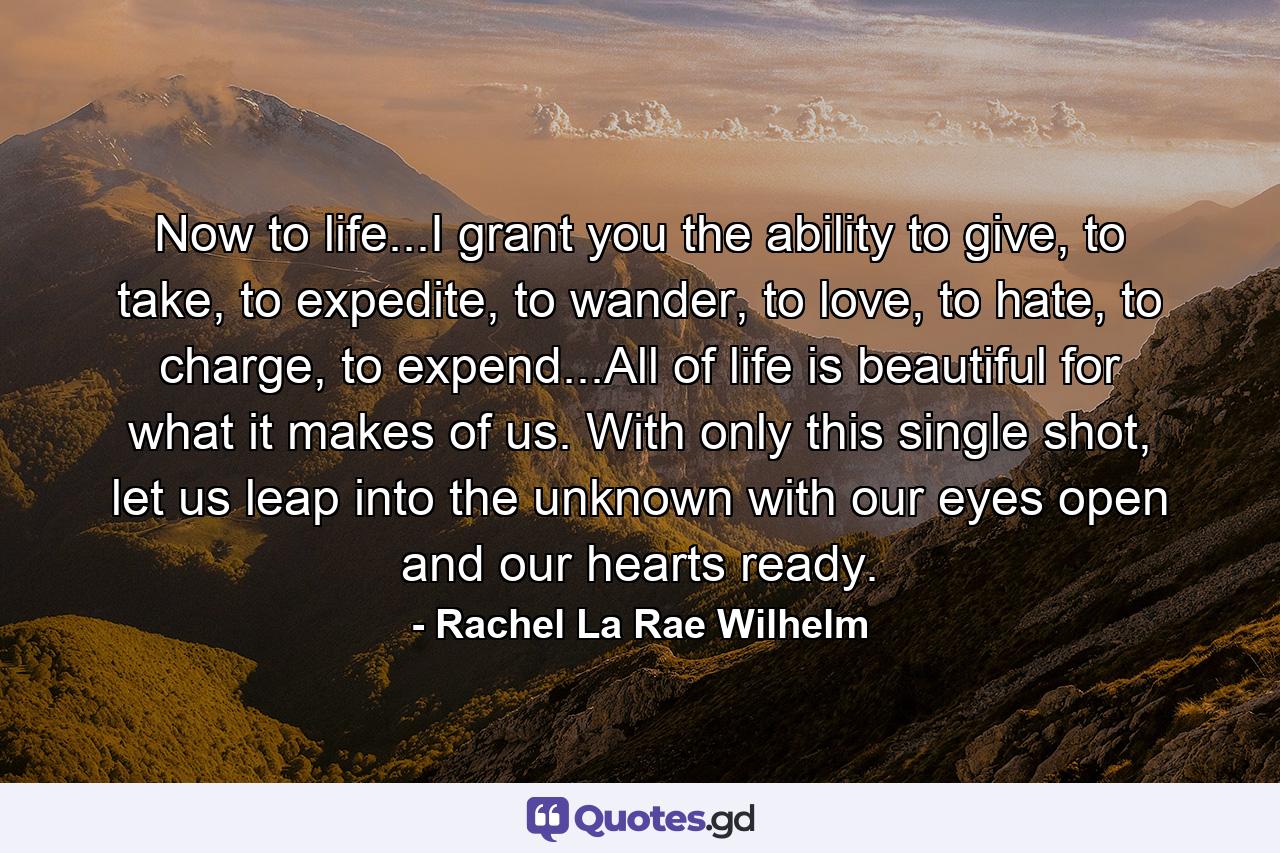 Now to life...I grant you the ability to give, to take, to expedite, to wander, to love, to hate, to charge, to expend...All of life is beautiful for what it makes of us. With only this single shot, let us leap into the unknown with our eyes open and our hearts ready. - Quote by Rachel La Rae Wilhelm