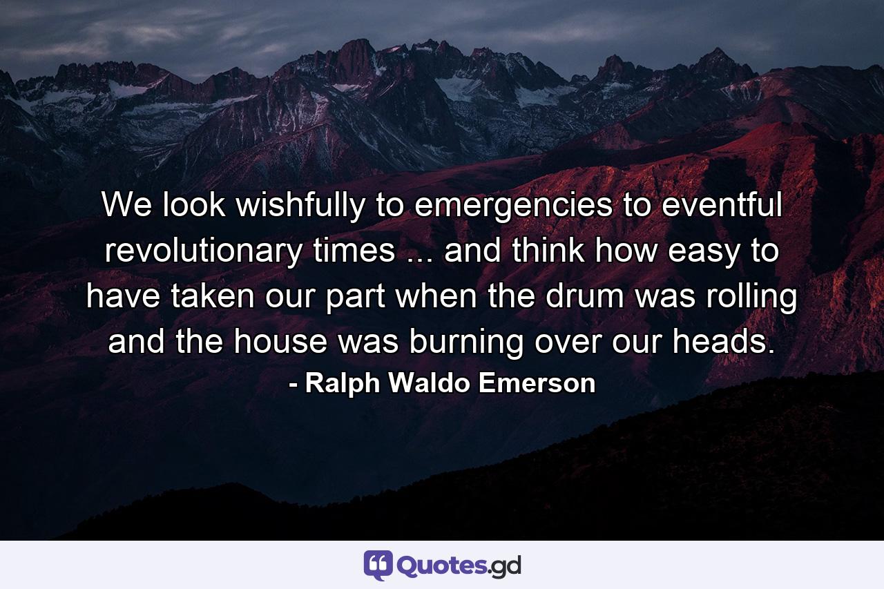 We look wishfully to emergencies  to eventful  revolutionary times ... and think how easy to have taken our part when the drum was rolling and the house was burning over our heads. - Quote by Ralph Waldo Emerson