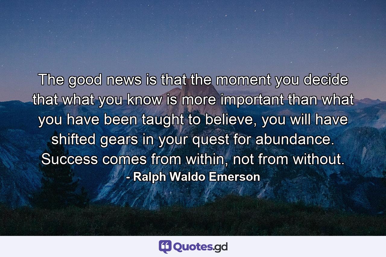 The good news is that the moment you decide that what you know is more important than what you have been taught to believe, you will have shifted gears in your quest for abundance. Success comes from within, not from without. - Quote by Ralph Waldo Emerson