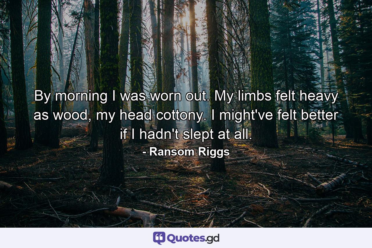 By morning I was worn out. My limbs felt heavy as wood, my head cottony. I might've felt better if I hadn't slept at all. - Quote by Ransom Riggs