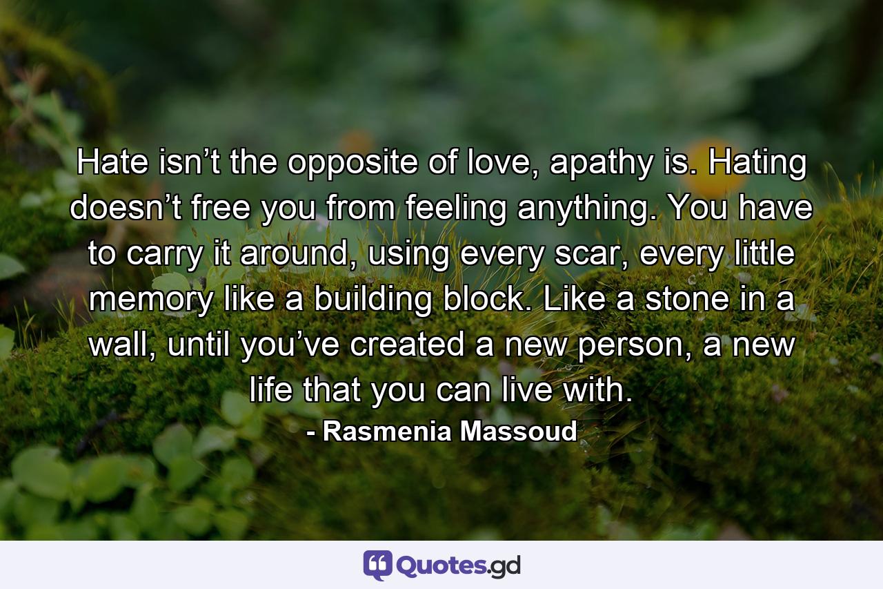 Hate isn’t the opposite of love, apathy is. Hating doesn’t free you from feeling anything. You have to carry it around, using every scar, every little memory like a building block. Like a stone in a wall, until you’ve created a new person, a new life that you can live with. - Quote by Rasmenia Massoud