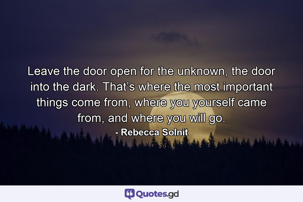 Leave the door open for the unknown, the door into the dark. That’s where the most important things come from, where you yourself came from, and where you will go. - Quote by Rebecca Solnit