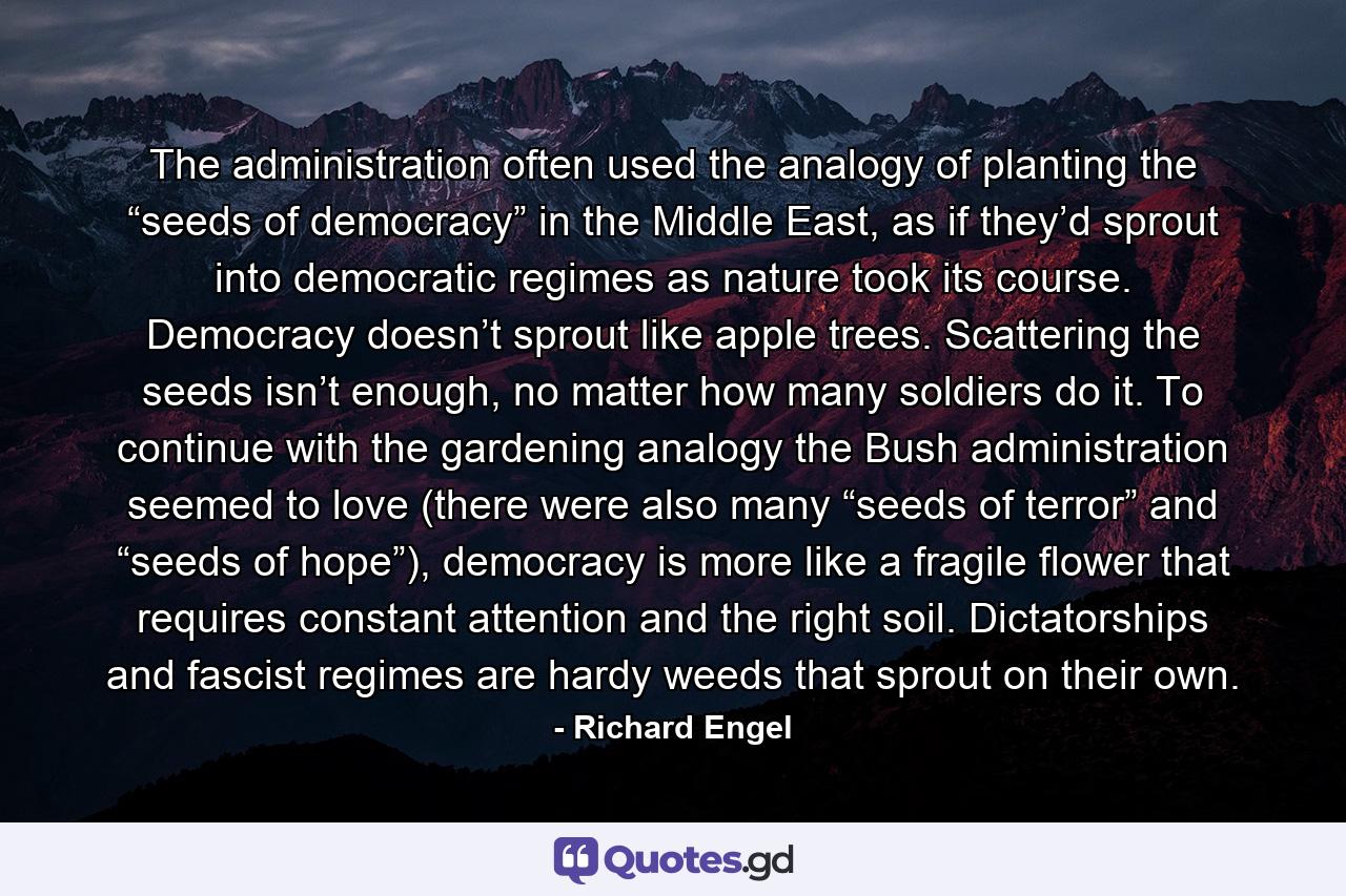 The administration often used the analogy of planting the “seeds of democracy” in the Middle East, as if they’d sprout into democratic regimes as nature took its course. Democracy doesn’t sprout like apple trees. Scattering the seeds isn’t enough, no matter how many soldiers do it. To continue with the gardening analogy the Bush administration seemed to love (there were also many “seeds of terror” and “seeds of hope”), democracy is more like a fragile flower that requires constant attention and the right soil. Dictatorships and fascist regimes are hardy weeds that sprout on their own. - Quote by Richard Engel