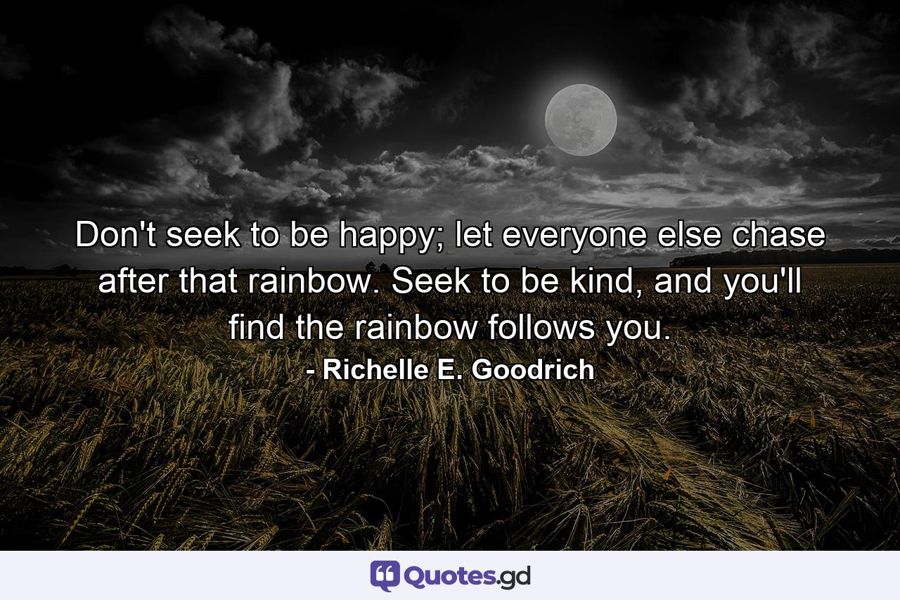 Don't seek to be happy; let everyone else chase after that rainbow. Seek to be kind, and you'll find the rainbow follows you. - Quote by Richelle E. Goodrich