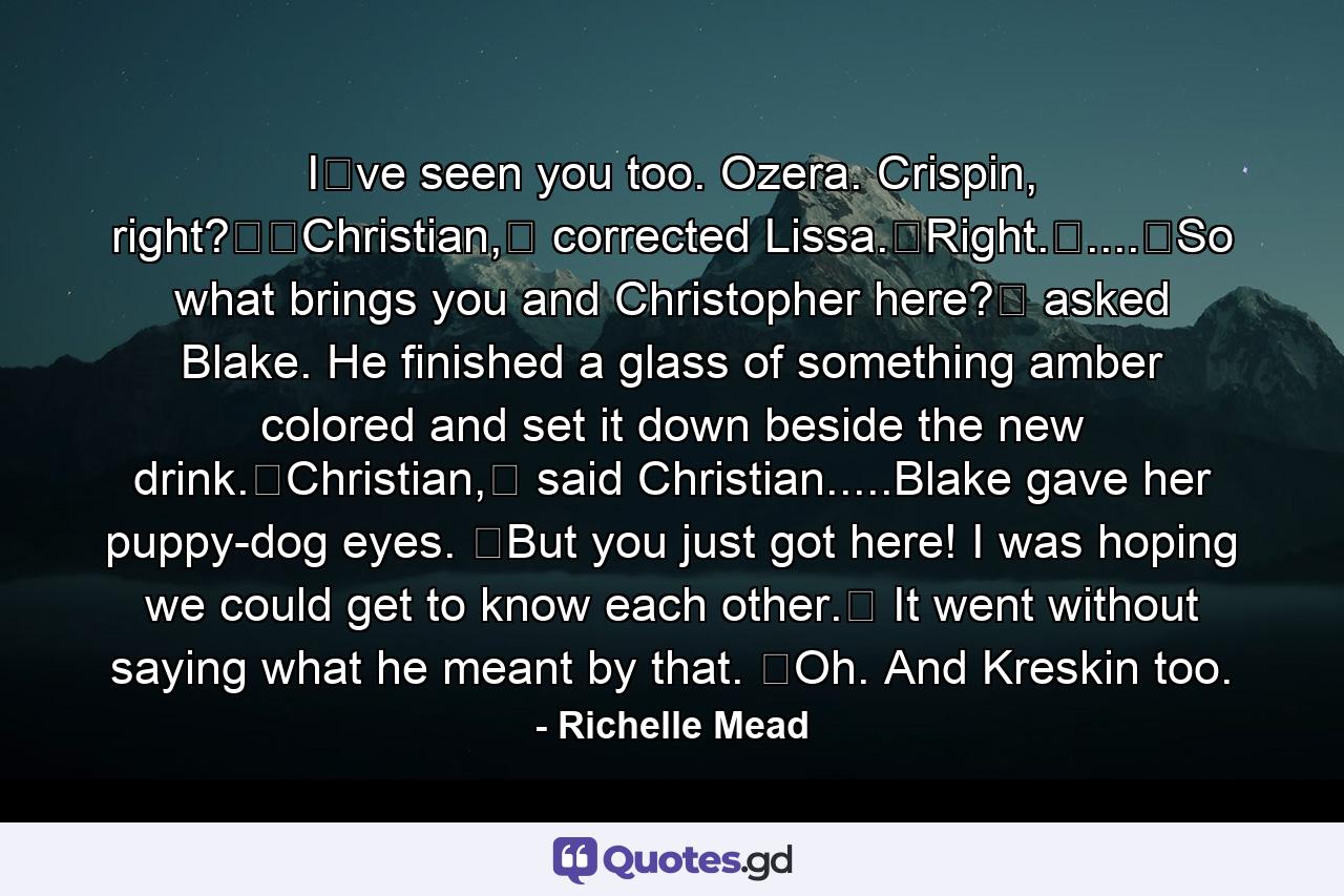 Iʹve seen you too. Ozera. Crispin, right?ʺʺChristian,ʺ corrected Lissa.ʺRight.ʺ....ʺSo what brings you and Christopher here?ʺ asked Blake. He finished a glass of something amber colored and set it down beside the new drink.ʺChristian,ʺ said Christian.....Blake gave her puppy-dog eyes. ʺBut you just got here! I was hoping we could get to know each other.ʺ It went without saying what he meant by that. ʺOh. And Kreskin too. - Quote by Richelle Mead