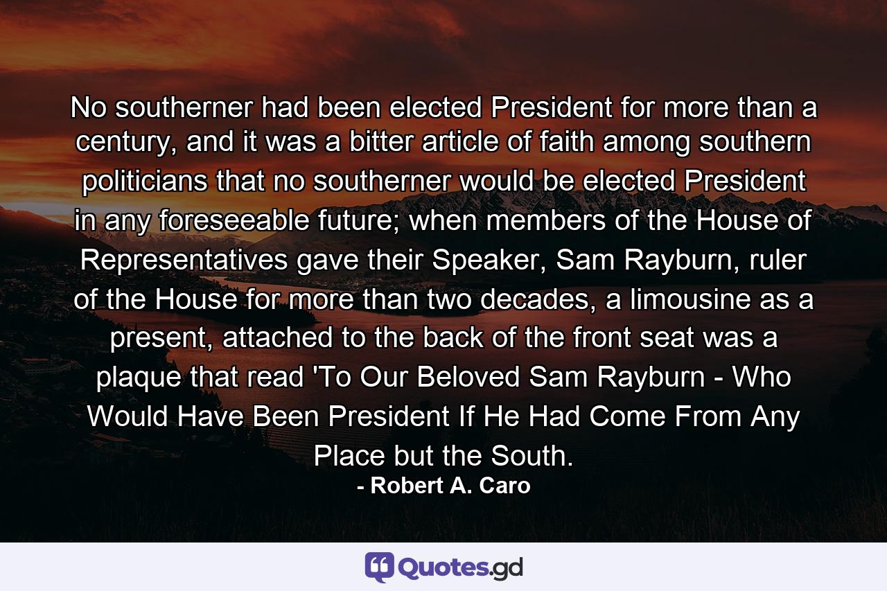 No southerner had been elected President for more than a century, and it was a bitter article of faith among southern politicians that no southerner would be elected President in any foreseeable future; when members of the House of Representatives gave their Speaker, Sam Rayburn, ruler of the House for more than two decades, a limousine as a present, attached to the back of the front seat was a plaque that read 'To Our Beloved Sam Rayburn - Who Would Have Been President If He Had Come From Any Place but the South. - Quote by Robert A. Caro