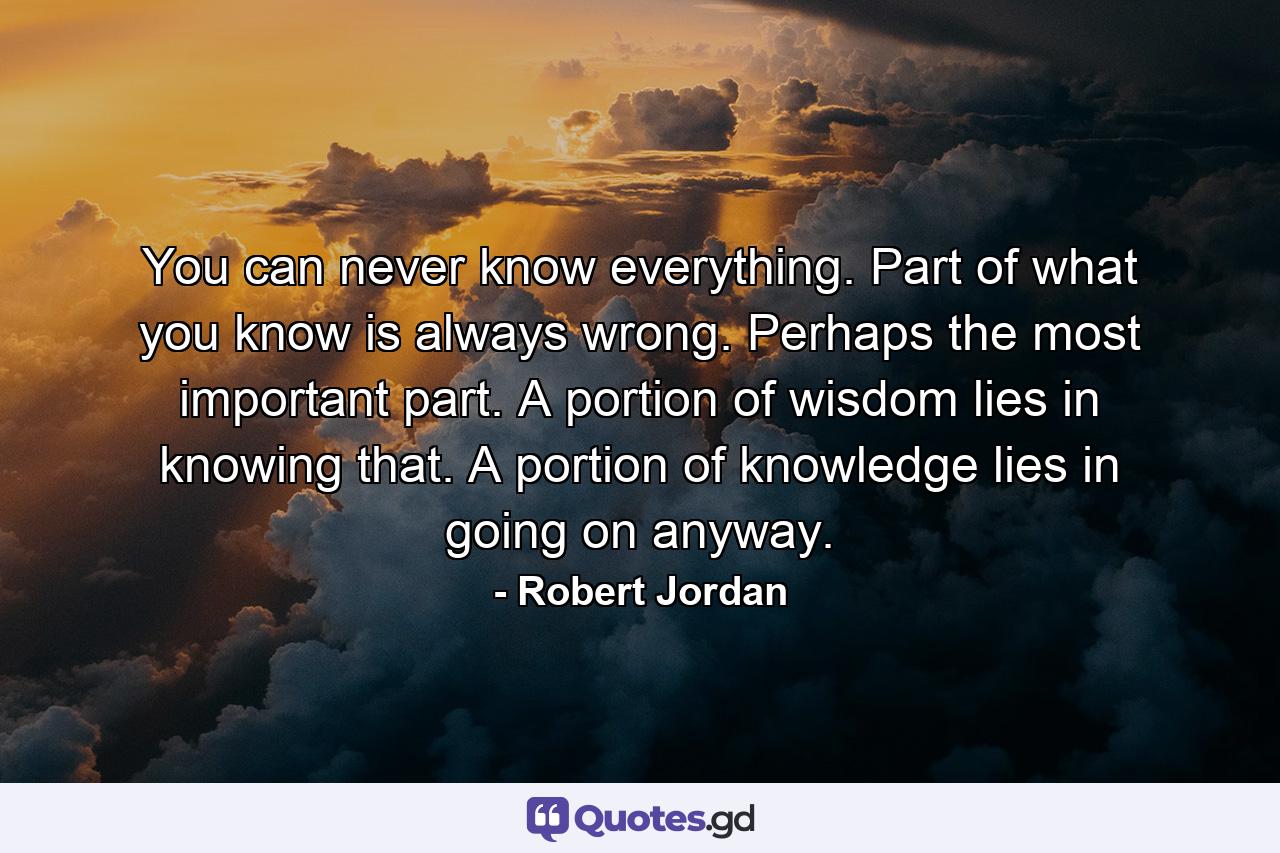 You can never know everything. Part of what you know is always wrong. Perhaps the most important part. A portion of wisdom lies in knowing that. A portion of knowledge lies in going on anyway. - Quote by Robert Jordan